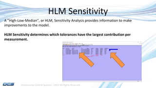 Dimensional Control Systems | 2017 All Rights Reserved
HLM Sensitivity
A "High-Low-Median", or HLM, Sensitivity Analysis provides information to make
improvements to the model.
HLM Sensitivity determines which tolerances have the largest contribution per
measurement.
 