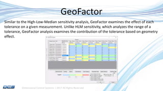 Dimensional Control Systems | 2017 All Rights Reserved
GeoFactor
Similar to the High-Low-Median sensitivity analysis, GeoFactor examines the effect of each
tolerance on a given measurement. Unlike HLM sensitivity, which analyzes the range of a
tolerance, GeoFactor analysis examines the contribution of the tolerance based on geometry
effect.
 