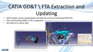 Dimensional Control Systems | 2017 All Rights Reserved
CATIA GD&T  FTA Extraction and
Updating
• 3DCS models can be created faster and with less errors by extracting CATIA FTA
• Part and Assembly GD&T  FTA is supported.
• No need to re-author data
 