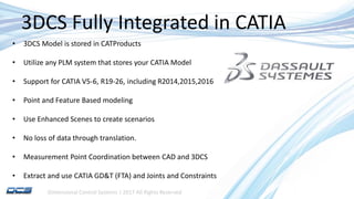 Dimensional Control Systems | 2017 All Rights Reserved
3DCS Fully Integrated in CATIA
• 3DCS Model is stored in CATProducts
• Utilize any PLM system that stores your CATIA Model
• Support for CATIA V5-6, R19-26, including R2014,2015,2016
• Point and Feature Based modeling
• Use Enhanced Scenes to create scenarios
• No loss of data through translation.
• Measurement Point Coordination between CAD and 3DCS
• Extract and use CATIA GD&T (FTA) and Joints and Constraints
 