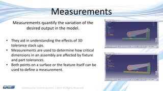 Dimensional Control Systems | 2017 All Rights Reserved
Measurements
• They aid in understanding the effects of 3D
tolerance stack ups.
• Measurements are used to determine how critical
dimensions in an assembly are affected by fixture
and part tolerances.
• Both points on a surface or the feature itself can be
used to define a measurement.
Measurements quantify the variation of the
desired output in the model.
 