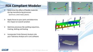 Dimensional Control Systems | 2017 All Rights Reserved
FEA Compliant Modeler
 Determine the effect of flexible materials
during manufacturing processes
(aluminum, sheet metal, plastic)
 Apply forces to your parts and determine
the impact on overall variation
 Optimize processes like welding sequences,
riveting, bolting and tooling
 Incorporate Finite Element Analysis into
your Tolerance Analysis all in one software
 