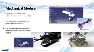 Dimensional Control Systems | 2017 All Rights Reserved
Mechanical Modeler
 Incorporate kinematic and
mechanical moves into your model
 Use Joints and Constraints from
CAD or a built in library
 Use Degree of Freedom Counter to
determine constraints and validate
models
 