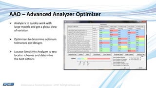 Dimensional Control Systems | 2017 All Rights Reserved
AAO – Advanced Analyzer Optimizer
 Analyzers to quickly work with
large models and get a global view
of variation
 Optimizers to determine optimum
tolerances and designs
 Locator Sensitivity Analyzer to test
locator schemes and determine
the best options
 