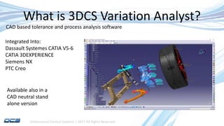 Dimensional Control Systems | 2017 All Rights Reserved
What is 3DCS Variation Analyst?
CAD based tolerance and process analysis software
Integrated Into:
Dassault Systemes CATIA V5-6
CATIA 3DEXPERIENCE
Siemens NX
PTC Creo
Available also in a
CAD neutral stand
alone version
 