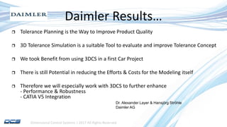 Dimensional Control Systems | 2017 All Rights Reserved
Daimler Results…
 Tolerance Planning is the Way to Improve Product Quality
 3D Tolerance Simulation is a suitable Tool to evaluate and improve Tolerance Concept
 We took Benefit from using 3DCS in a first Car Project
 There is still Potential in reducing the Efforts & Costs for the Modeling itself
 Therefore we will especially work with 3DCS to further enhance
- Performance & Robustness
- CATIA V5 Integration
Dr. Alexander Layer & Hansjörg Ströhle
Daimler AG
 