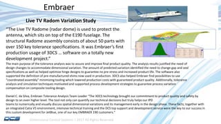 Dimensional Control Systems | 2017 All Rights Reserved
Embraer
The main purpose of the tolerance analysis was to assure and improve final product quality. The analysis results justified the need of
design changes to accommodate dimensional variation. The amount of predicted variation identified the need to change gap and seal
specifications as well as helped optimize hinge designs to guarantee no pre-stress and increased product life. The software also
supported the definition of pre-manufactured shims now used in production. 3DCS also helped Embraer find possibilities to use
“coordinated assembly” minimizing tooling which lowered production costs with guaranteed product quality. Additionally, tolerance
analysis and simulation techniques motivated and supported process development strategies to guarantee process variation
compensation on composite tooling design.
Daniel C. da Silva, Embraer Tolerance Analysis Team Leader “The 3DCS technology brought our commitment to product quality and safety by
design to an even higher level. The tool not only can quantify our technical decisions but truly helps our IPD
teams to numerically and visually discuss spatial dimensional variations and its management early in the design phase. These facts, together with
an integrated Catia V5 environment, intensive technical training and the DCS top support and development service were the key to our success in
this custom development for JetBlue, one of our key EMBRAER 190 customers.”
“The Live TV Radome (radar dome) is used to protect the
antenna, which sits on top of the E190 fuselage. The
structural Radome assembly consists of about 50 parts with
over 150 key tolerance specifications. It was Embraer’s first
production usage of 3DCS … software on a totally new
development project.”
Live TV Radom Variation Study
 