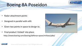 Dimensional Control Systems | 2017 All Rights Reserved
Boeing 8A Poseidon
• Radar attachment points
• Designed in parallel with refit
• Given two points in space to design to.
• Final product ‘clicked’ into place.
http://www.boeing.com/boeing/defense-space/military/p8a/
 