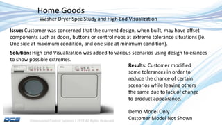 Dimensional Control Systems | 2017 All Rights Reserved
Home Goods
Demo Model Only
Customer Model Not Shown
Washer Dryer Spec Study and High End Visualization
Issue: Customer was concerned that the current design, when built, may have offset
components such as doors, buttons or control nobs at extreme tolerance situations (ie.
One side at maximum condition, and one side at minimum condition).
Solution: High End Visualization was added to various scenarios using design tolerances
to show possible extremes.
Results: Customer modified
some tolerances in order to
reduce the chance of certain
scenarios while leaving others
the same due to lack of change
to product appearance.
 