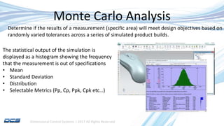 Dimensional Control Systems | 2017 All Rights Reserved
Monte Carlo Analysis
Determine if the results of a measurement (specific area) will meet design objectives based on a
randomly varied tolerances across a series of simulated product builds.
The statistical output of the simulation is
displayed as a histogram showing the frequency
that the measurement is out of specifications
• Mean
• Standard Deviation
• Distribution
• Selectable Metrics (Pp, Cp, Ppk, Cpk etc…)
 