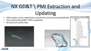 Dimensional Control Systems | 2017 All Rights Reserved
NX GD&T  PMI Extraction and
Updating
• 3DCS models can be created faster and with less errors by extracting NX PMI
• Part and Assembly GD&T  PMI is supported.
• No need to re-author data
 
