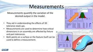 Dimensional Control Systems | 2017 All Rights Reserved
Measurements
• They aid in understanding the effects of 3D
tolerance stack ups.
• Measurements are used to determine how critical
dimensions in an assembly are affected by fixture
and part tolerances.
• Both points on a surface or the feature itself can be
used to define a measurement.
Measurements quantify the variation of the
desired output in the model.
 