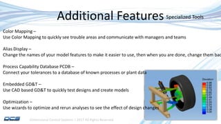 Dimensional Control Systems | 2017 All Rights Reserved
Additional Features
Color Mapping –
Use Color Mapping to quickly see trouble areas and communicate with managers and teams
Alias Display –
Change the names of your model features to make it easier to use, then when you are done, change them bac
Process Capability Database PCDB –
Connect your tolerances to a database of known processes or plant data
Embedded GD&T –
Use CAD based GD&T to quickly test designs and create models
Optimization –
Use wizards to optimize and rerun analyses to see the effect of design changes
Specialized Tools
 