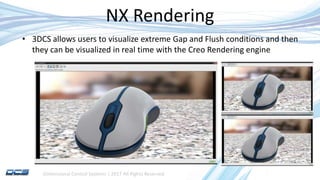 Dimensional Control Systems | 2017 All Rights Reserved
NX Rendering
• 3DCS allows users to visualize extreme Gap and Flush conditions and then
they can be visualized in real time with the Creo Rendering engine
 