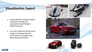 Dimensional Control Systems | 2017 All Rights Reserved
Visualization Export
 Output fbx files to create seamless
workflows with high end
visualization tools (Deltagen,
VRED, Showcase)
 Turn your model into life like visual
images to showcase how the
actual product will appear with
given design specification
 
