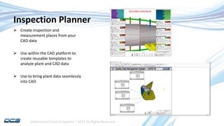 Dimensional Control Systems | 2017 All Rights Reserved
Inspection Planner
 Create inspection and
measurement places from your
CAD data
 Use within the CAD platform to
create reusable templates to
analyze plant and CAD data
 Use to bring plant data seamlessly
into CAD
 