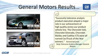 Dimensional Control Systems | 2017 All Rights Reserved
General Motors Results…
"Successful tolerance analysis
product execution played a major
role in our achievement of
high quality across our product
vehicle line. The Chevrolet Volt,
Chevrolet Silverado, Chevrolet
Malibu and Cadillac CTS were all
named Car/Truck of the Year
winners." Richard Korynski
Body Tolerance Analysis Manager-General
Motors
 