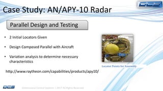 Dimensional Control Systems | 2017 All Rights Reserved
Case Study: AN/APY-10 Radar
• 2 Initial Locators Given
• Design Composed Parallel with Aircraft
• Variation analysis to determine necessary
characteristics
Parallel Design and Testing
Locator Points for Assembly
http://www.raytheon.com/capabilities/products/apy10/
 