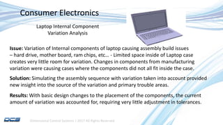 Dimensional Control Systems | 2017 All Rights Reserved
Consumer Electronics
Laptop Internal Component
Variation Analysis
Issue: Variation of Internal components of laptop causing assembly build issues
– hard drive, mother board, ram chips, etc… - Limited space inside of Laptop case
creates very little room for variation. Changes in components from manufacturing
variation were causing cases where the components did not all fit inside the case.
Solution: Simulating the assembly sequence with variation taken into account provided
new insight into the source of the variation and primary trouble areas.
Results: With basic design changes to the placement of the components, the current
amount of variation was accounted for, requiring very little adjustment in tolerances.
 