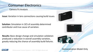 Dimensional Control Systems | 2017 All Rights Reserved
Consumer Electronics
Issue: Variation in lens connections causing build issues.
Solution: Simulation in 3CS of assembly determined
contributor and true cause of variation.
Results: Basic design change and simulation validation
produced a reduction in overall assembly variation,
greatly reducing the chance of assembly build failures.
Demonstration Model Only
Camera Fit Analysis
 