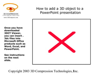 Copyright 2003 3D Compression Technologies, Inc.1
How to add a 3D object to a
PowerPoint presentation
Once you have
downloaded
3DCT Viewer,
you can insert .
3dc files into
Microsoft Office
products such as
Word, Excel, and
PowerPoint.
See instructions
on the next
slide.
 