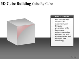 3D Cube Building Cube By Cube


                                PUT TEXT HERE
                            •   Your Text Goes here
                            •   Download this
                                awesome diagram
                            •   Bring your
                                presentation to life
                            •   Capture your
                                audience’s attention
                            •   All images are 100%
                                editable in PowerPoint
                            •   Pitch your ideas
                                convincingly




                                                     Your Logo
 