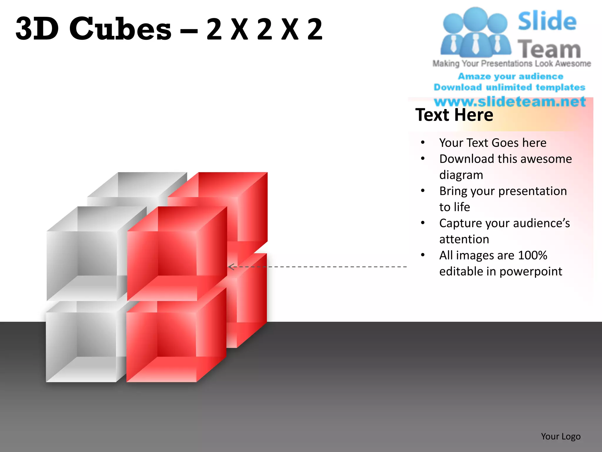 3D Cubes – 2 X 2 X 2

                       Text Here
                       •   Your Text Goes here
                       •   Download this awesome
                           diagram
                       •   Bring your presentation
                           to life
                       •   Capture your audience’s
                           attention
                       •   All images are 100%
                           editable in powerpoint




                                            Your Logo
 