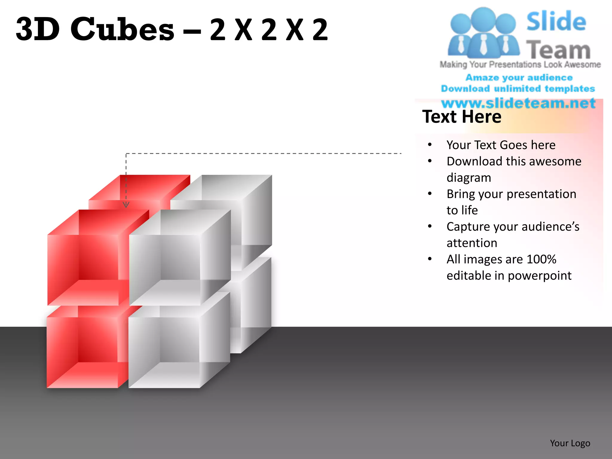3D Cubes – 2 X 2 X 2

                       Text Here
                       •   Your Text Goes here
                       •   Download this awesome
                           diagram
                       •   Bring your presentation
                           to life
                       •   Capture your audience’s
                           attention
                       •   All images are 100%
                           editable in powerpoint




                                            Your Logo
 