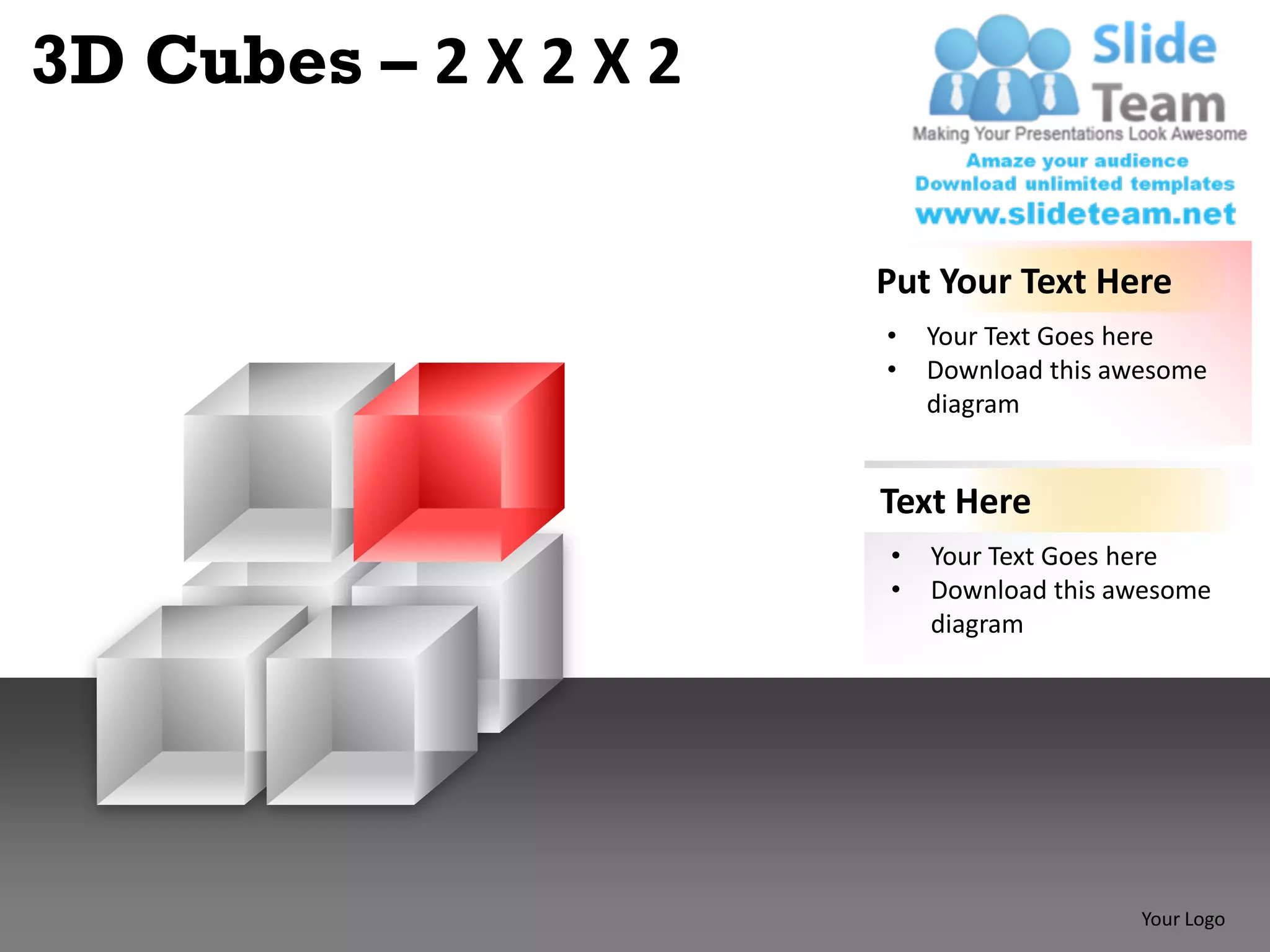 3D Cubes – 2 X 2 X 2

                       Put Your Text Here
                       •   Your Text Goes here
                       •   Download this awesome
                           diagram


                       Text Here
                       •   Your Text Goes here
                       •   Download this awesome
                           diagram




                                           Your Logo
 