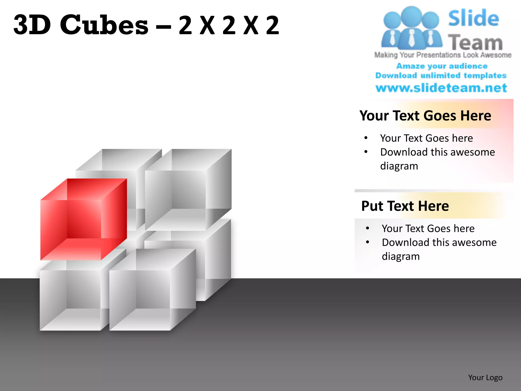 3D Cubes – 2 X 2 X 2

                       Your Text Goes Here
                       •   Your Text Goes here
                       •   Download this awesome
                           diagram


                       Put Text Here
                       •   Your Text Goes here
                       •   Download this awesome
                           diagram




                                           Your Logo
 