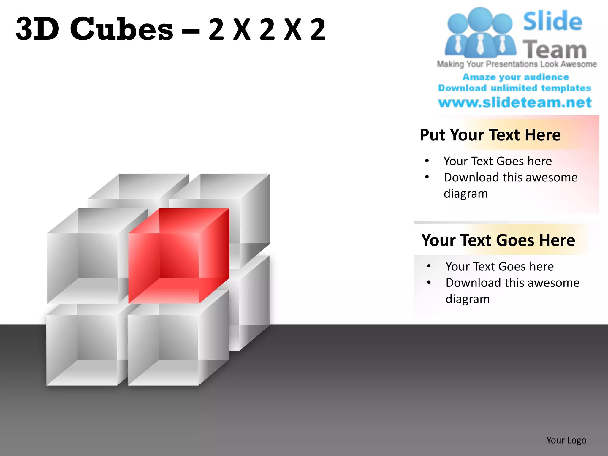 3D Cubes – 2 X 2 X 2

                       Put Your Text Here
                       •   Your Text Goes here
                       •   Download this awesome
                           diagram


                       Your Text Goes Here
                       •   Your Text Goes here
                       •   Download this awesome
                           diagram




                                           Your Logo
 