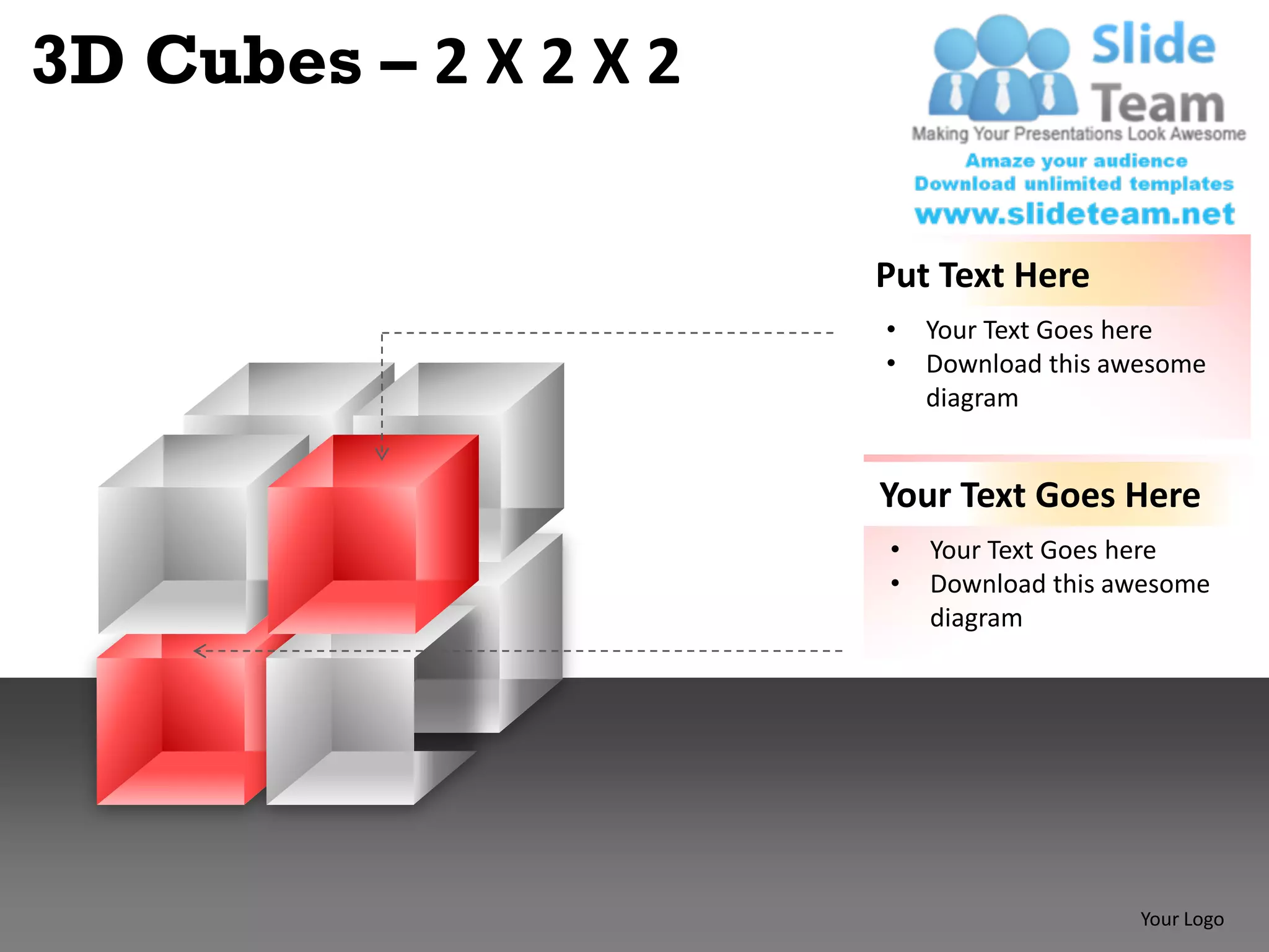 3D Cubes – 2 X 2 X 2

                       Put Text Here
                       •   Your Text Goes here
                       •   Download this awesome
                           diagram


                       Your Text Goes Here
                       •   Your Text Goes here
                       •   Download this awesome
                           diagram




                                           Your Logo
 