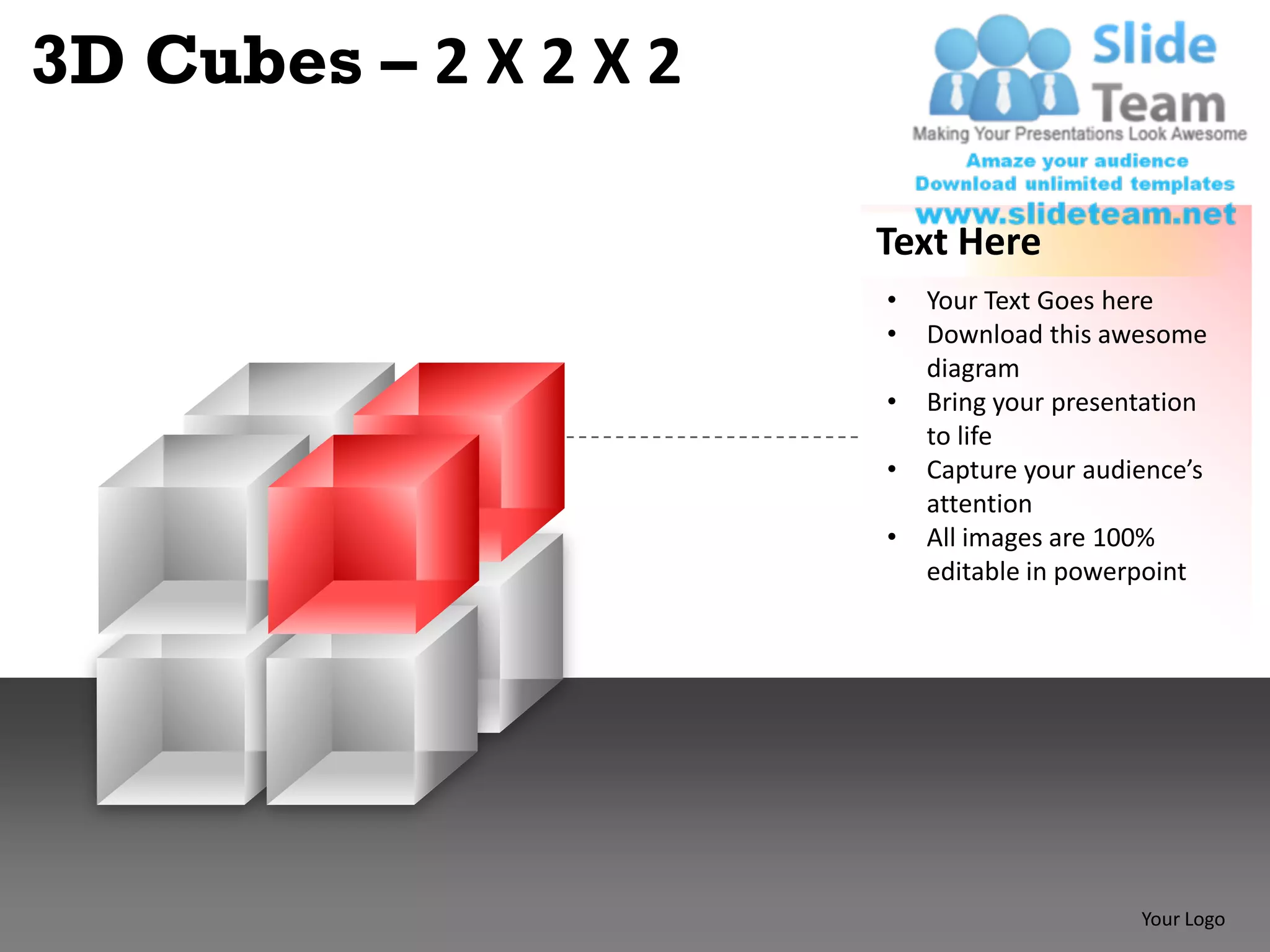 3D Cubes – 2 X 2 X 2

                       Text Here
                       •   Your Text Goes here
                       •   Download this awesome
                           diagram
                       •   Bring your presentation
                           to life
                       •   Capture your audience’s
                           attention
                       •   All images are 100%
                           editable in powerpoint




                                            Your Logo
 