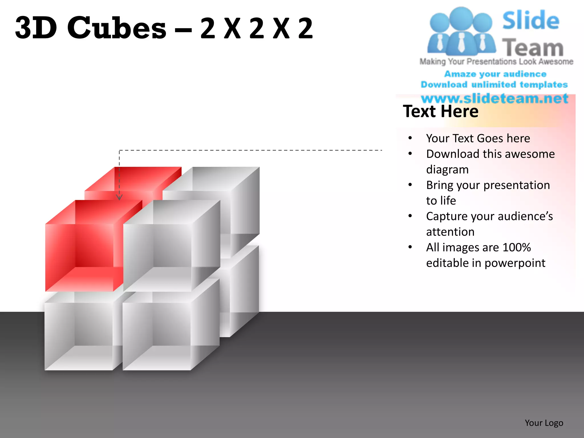 3D Cubes – 2 X 2 X 2

                       Text Here
                       •   Your Text Goes here
                       •   Download this awesome
                           diagram
                       •   Bring your presentation
                           to life
                       •   Capture your audience’s
                           attention
                       •   All images are 100%
                           editable in powerpoint




                                            Your Logo
 