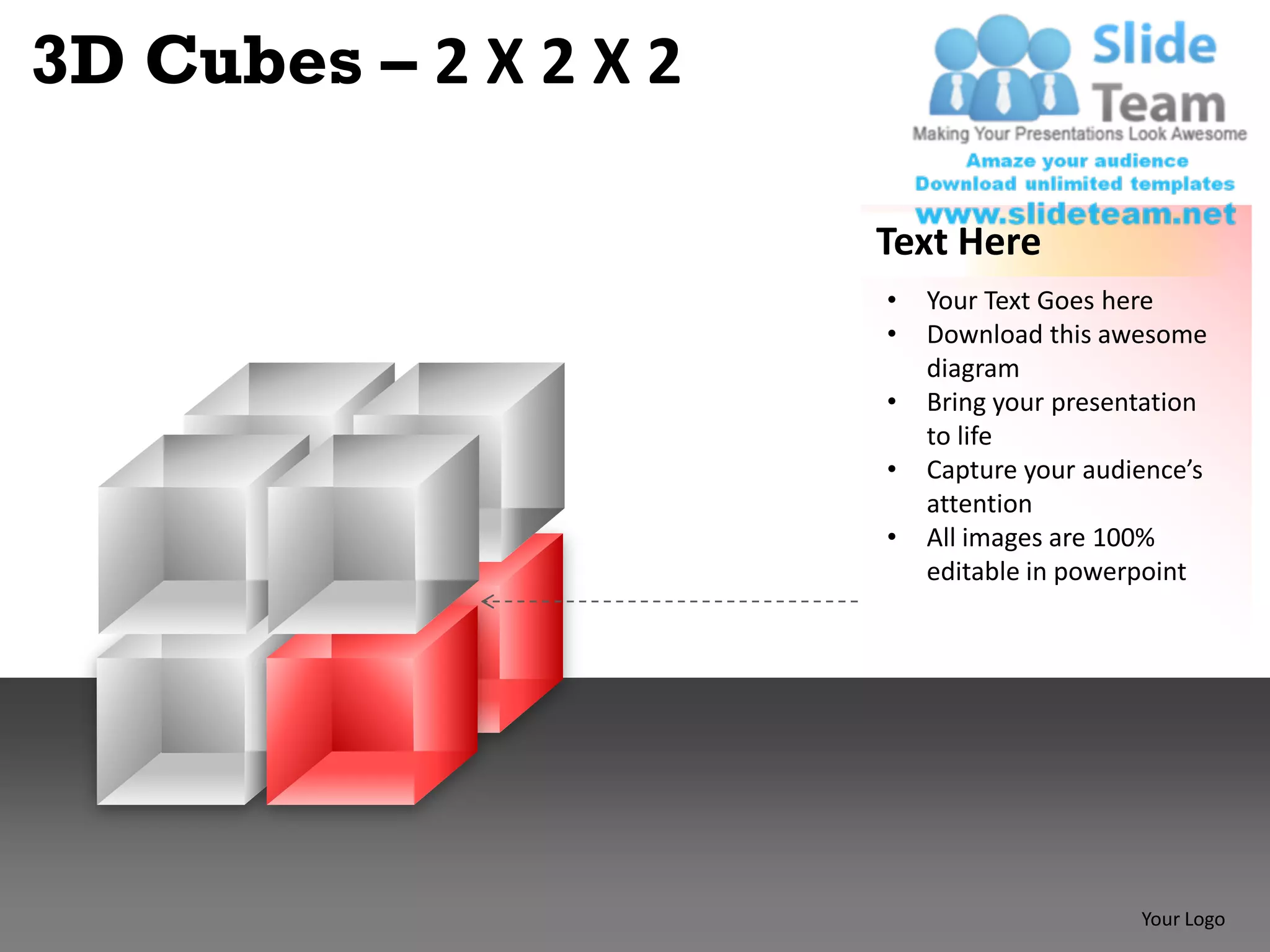 3D Cubes – 2 X 2 X 2

                       Text Here
                       •   Your Text Goes here
                       •   Download this awesome
                           diagram
                       •   Bring your presentation
                           to life
                       •   Capture your audience’s
                           attention
                       •   All images are 100%
                           editable in powerpoint




                                            Your Logo
 