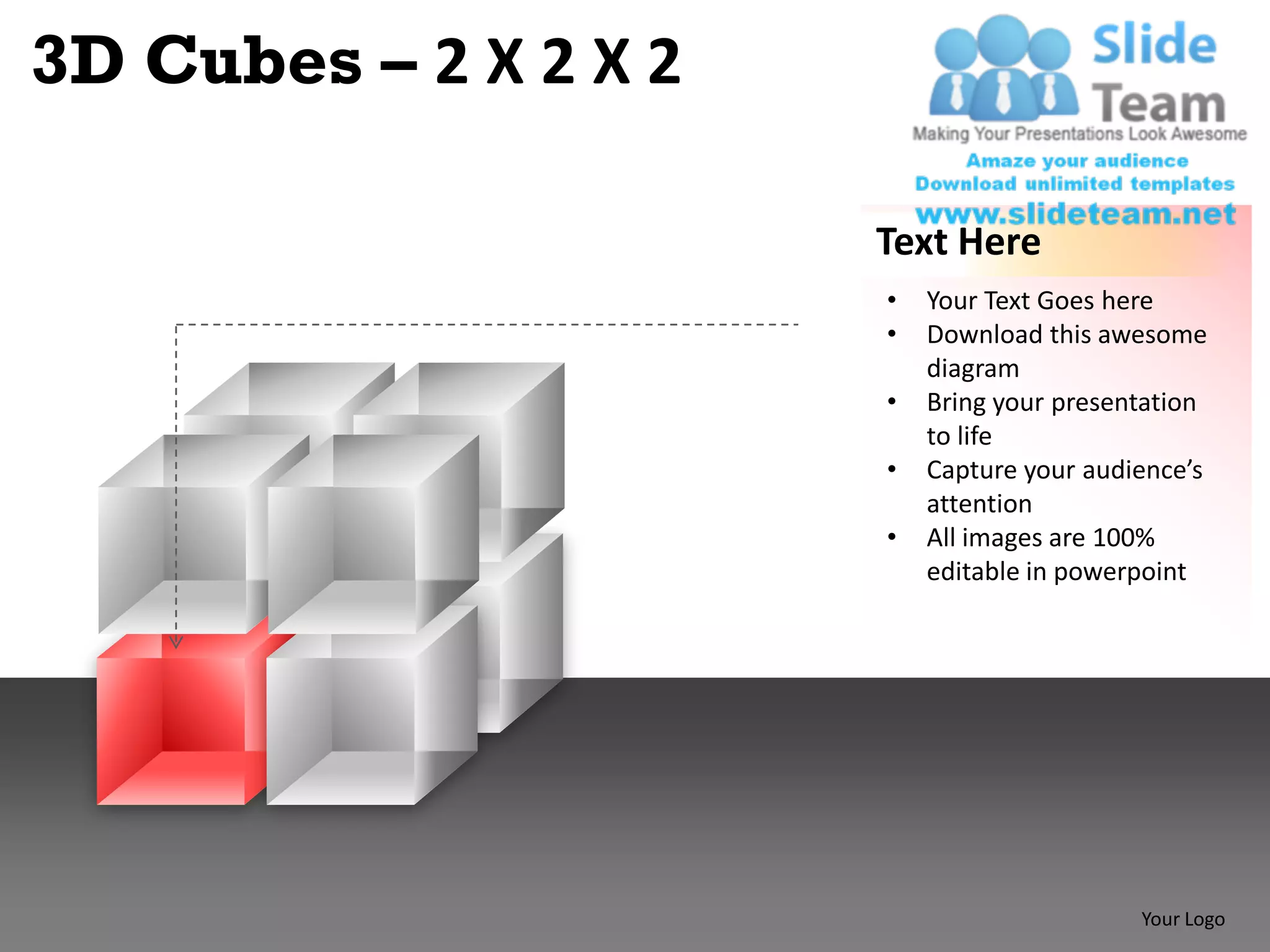 3D Cubes – 2 X 2 X 2

                       Text Here
                       •   Your Text Goes here
                       •   Download this awesome
                           diagram
                       •   Bring your presentation
                           to life
                       •   Capture your audience’s
                           attention
                       •   All images are 100%
                           editable in powerpoint




                                            Your Logo
 