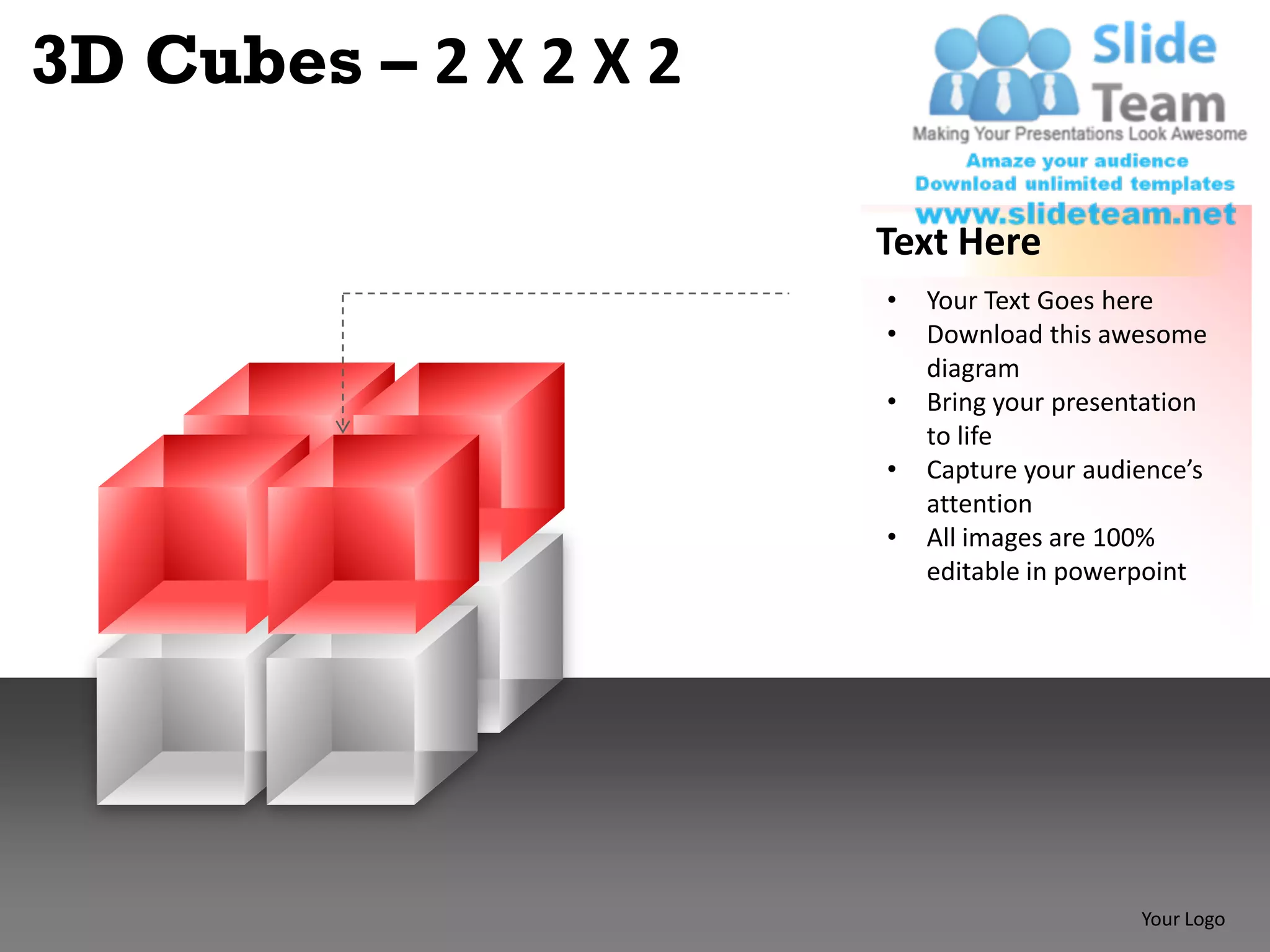3D Cubes – 2 X 2 X 2

                       Text Here
                       •   Your Text Goes here
                       •   Download this awesome
                           diagram
                       •   Bring your presentation
                           to life
                       •   Capture your audience’s
                           attention
                       •   All images are 100%
                           editable in powerpoint




                                            Your Logo
 