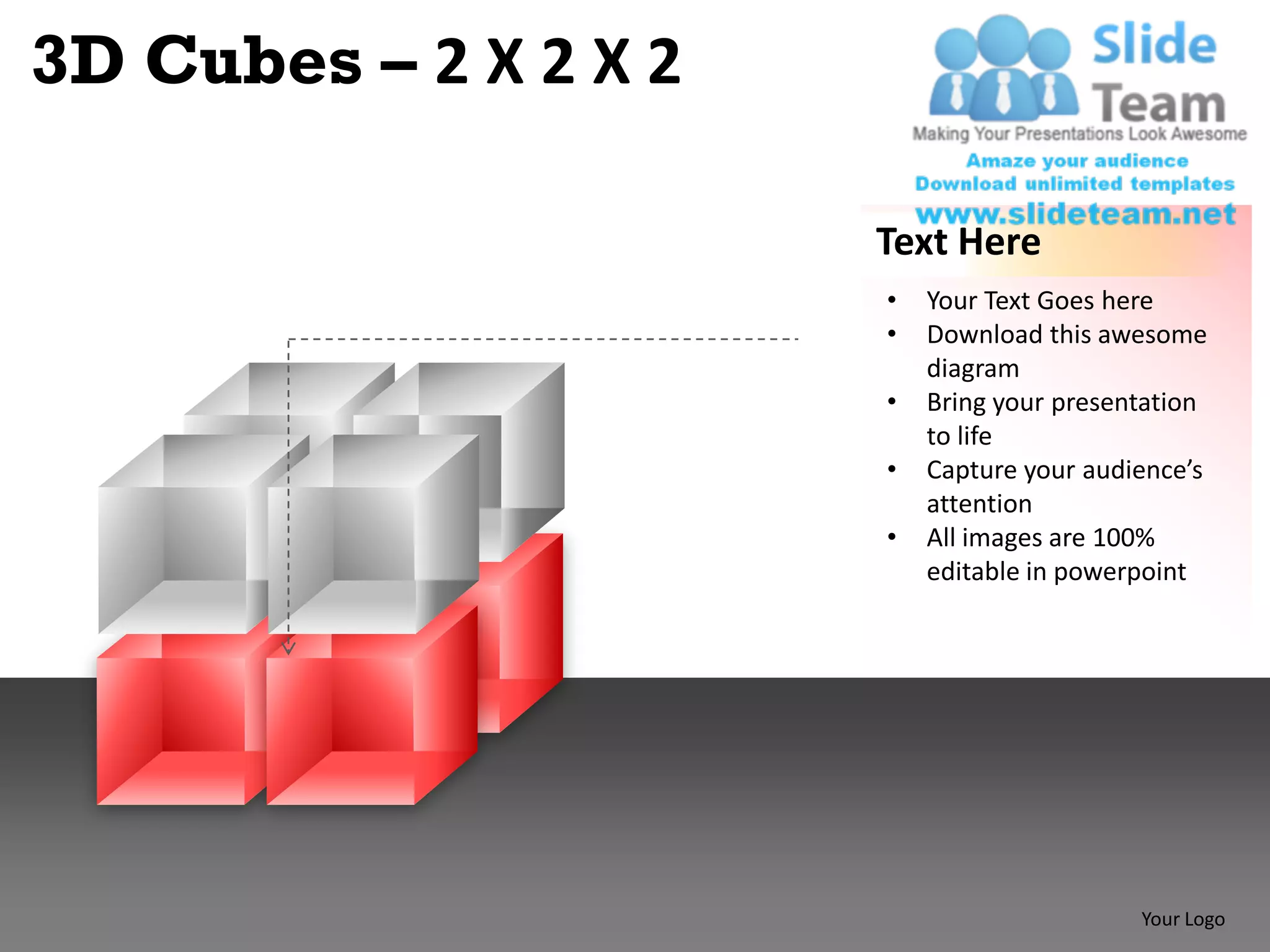 3D Cubes – 2 X 2 X 2

                       Text Here
                       •   Your Text Goes here
                       •   Download this awesome
                           diagram
                       •   Bring your presentation
                           to life
                       •   Capture your audience’s
                           attention
                       •   All images are 100%
                           editable in powerpoint




                                            Your Logo
 