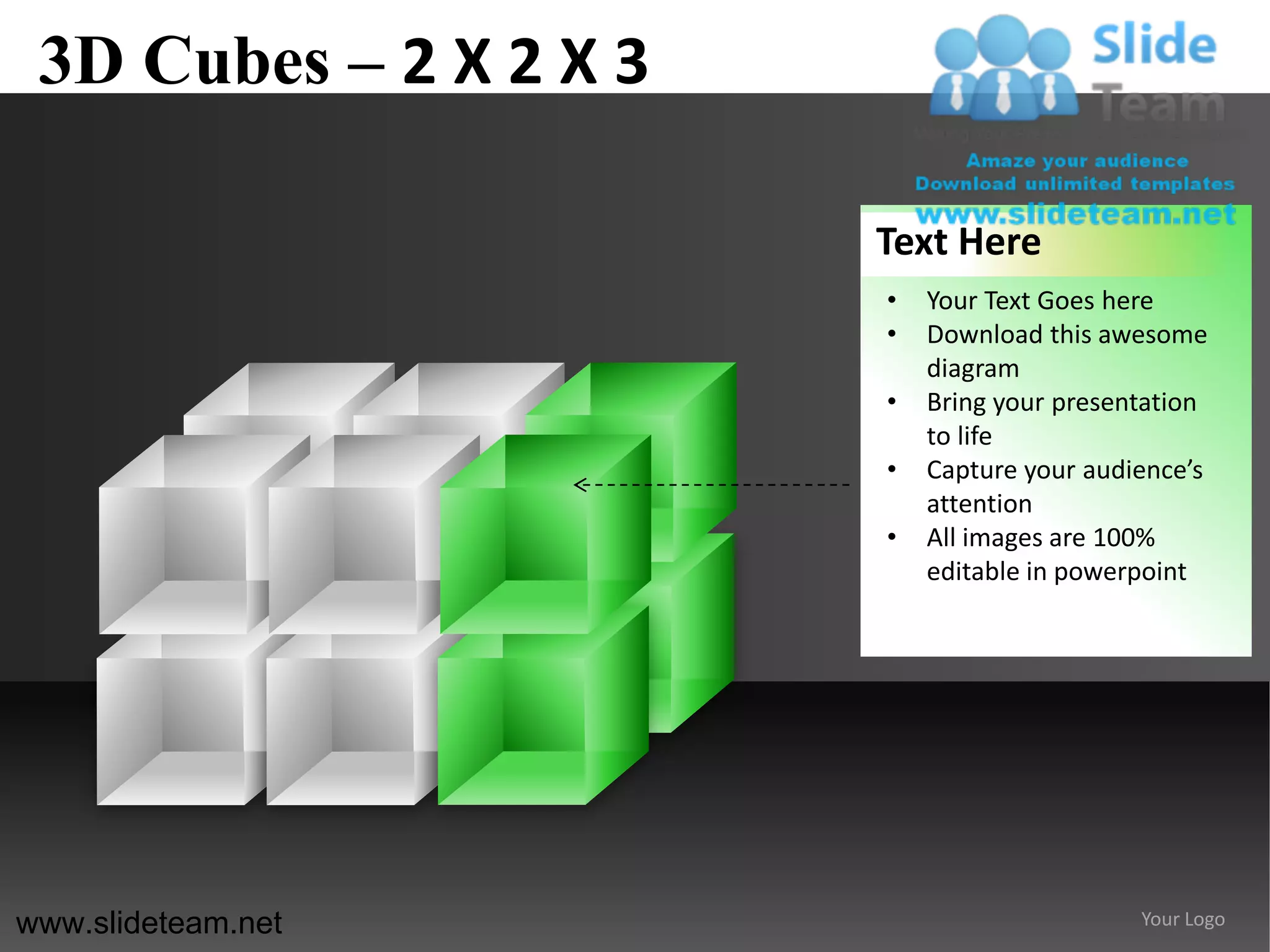 3D Cubes – 2 X 2 X 3

                        Text Here
                        •   Your Text Goes here
                        •   Download this awesome
                            diagram
                        •   Bring your presentation
                            to life
                        •   Capture your audience’s
                            attention
                        •   All images are 100%
                            editable in powerpoint




www.slideteam.net                            Your Logo
 