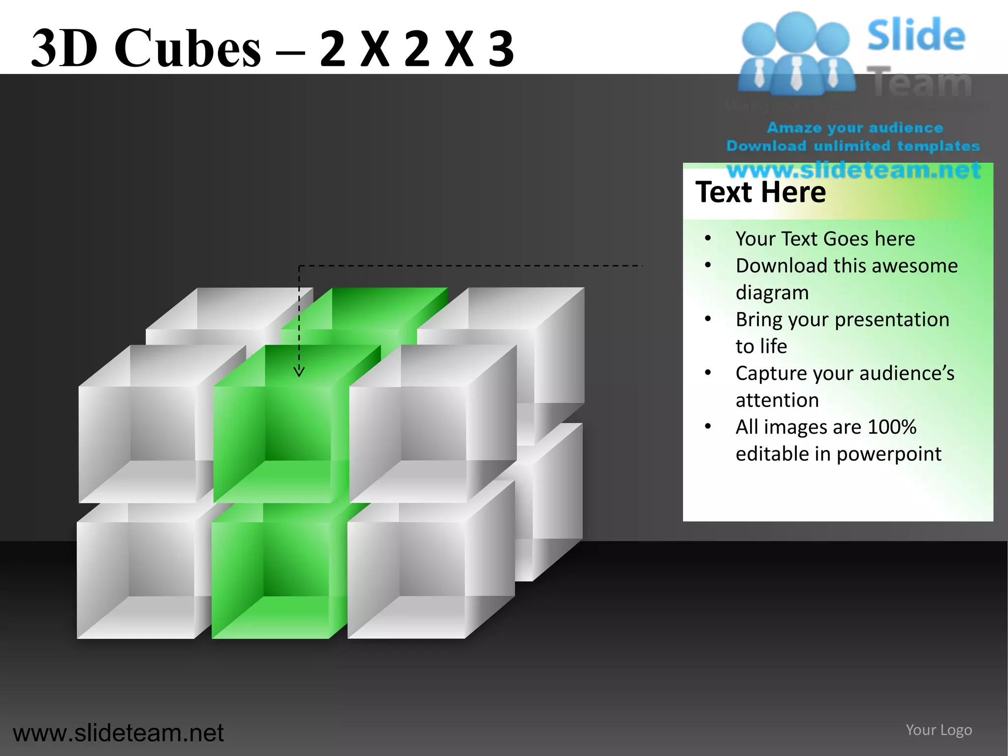 3D Cubes – 2 X 2 X 3

                        Text Here
                        •   Your Text Goes here
                        •   Download this awesome
                            diagram
                        •   Bring your presentation
                            to life
                        •   Capture your audience’s
                            attention
                        •   All images are 100%
                            editable in powerpoint




www.slideteam.net                            Your Logo
 