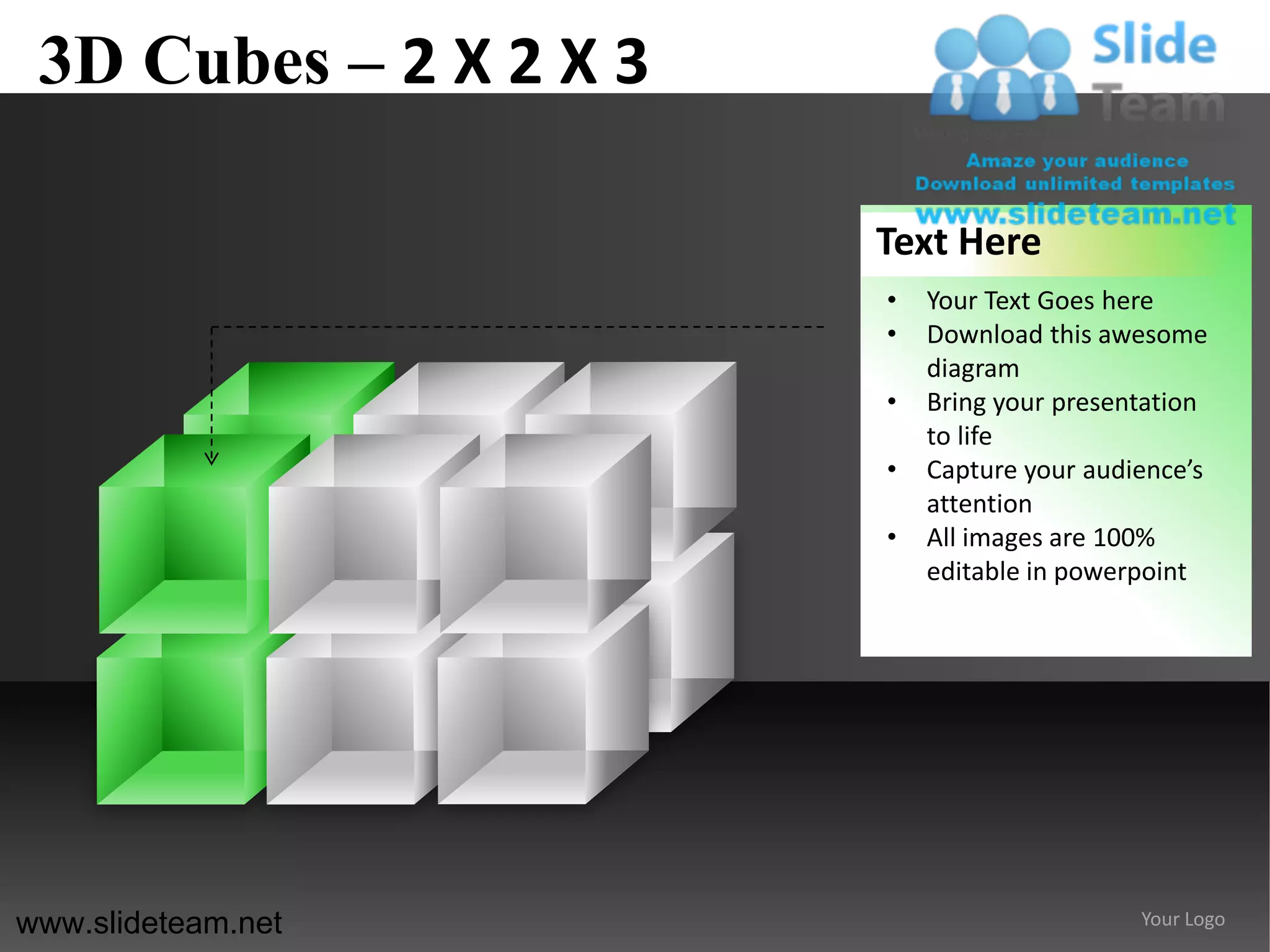 3D Cubes – 2 X 2 X 3

                        Text Here
                        •   Your Text Goes here
                        •   Download this awesome
                            diagram
                        •   Bring your presentation
                            to life
                        •   Capture your audience’s
                            attention
                        •   All images are 100%
                            editable in powerpoint




www.slideteam.net                            Your Logo
 