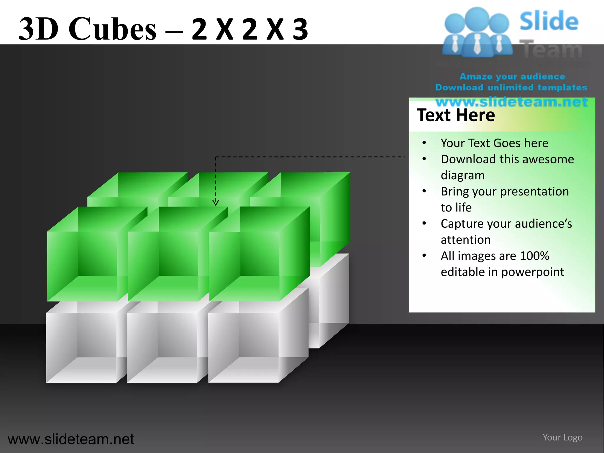 3D Cubes – 2 X 2 X 3

                        Text Here
                        •   Your Text Goes here
                        •   Download this awesome
                            diagram
                        •   Bring your presentation
                            to life
                        •   Capture your audience’s
                            attention
                        •   All images are 100%
                            editable in powerpoint




www.slideteam.net                            Your Logo
 