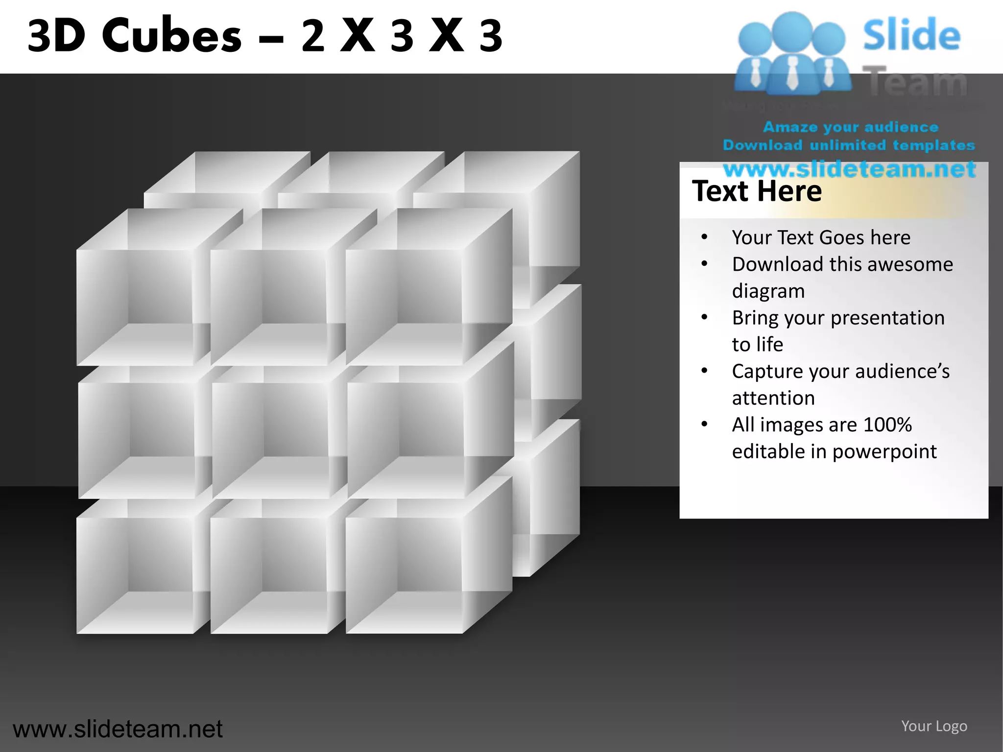 3D Cubes – 2 X 3 X 3

                        Text Here
                        •   Your Text Goes here
                        •   Download this awesome
                            diagram
                        •   Bring your presentation
                            to life
                        •   Capture your audience’s
                            attention
                        •   All images are 100%
                            editable in powerpoint




www.slideteam.net                            Your Logo
 