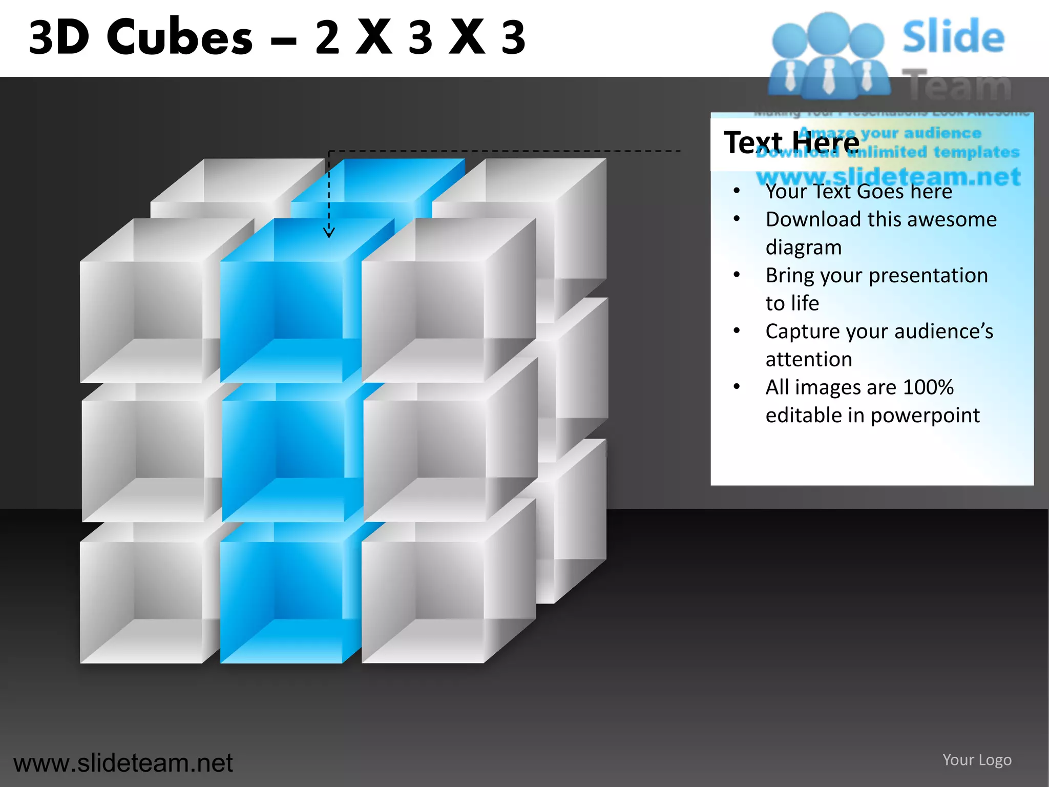 3D Cubes – 2 X 3 X 3
                        Text Here
                        •   Your Text Goes here
                        •   Download this awesome
                            diagram
                        •   Bring your presentation
                            to life
                        •   Capture your audience’s
                            attention
                        •   All images are 100%
                            editable in powerpoint




www.slideteam.net                            Your Logo
 