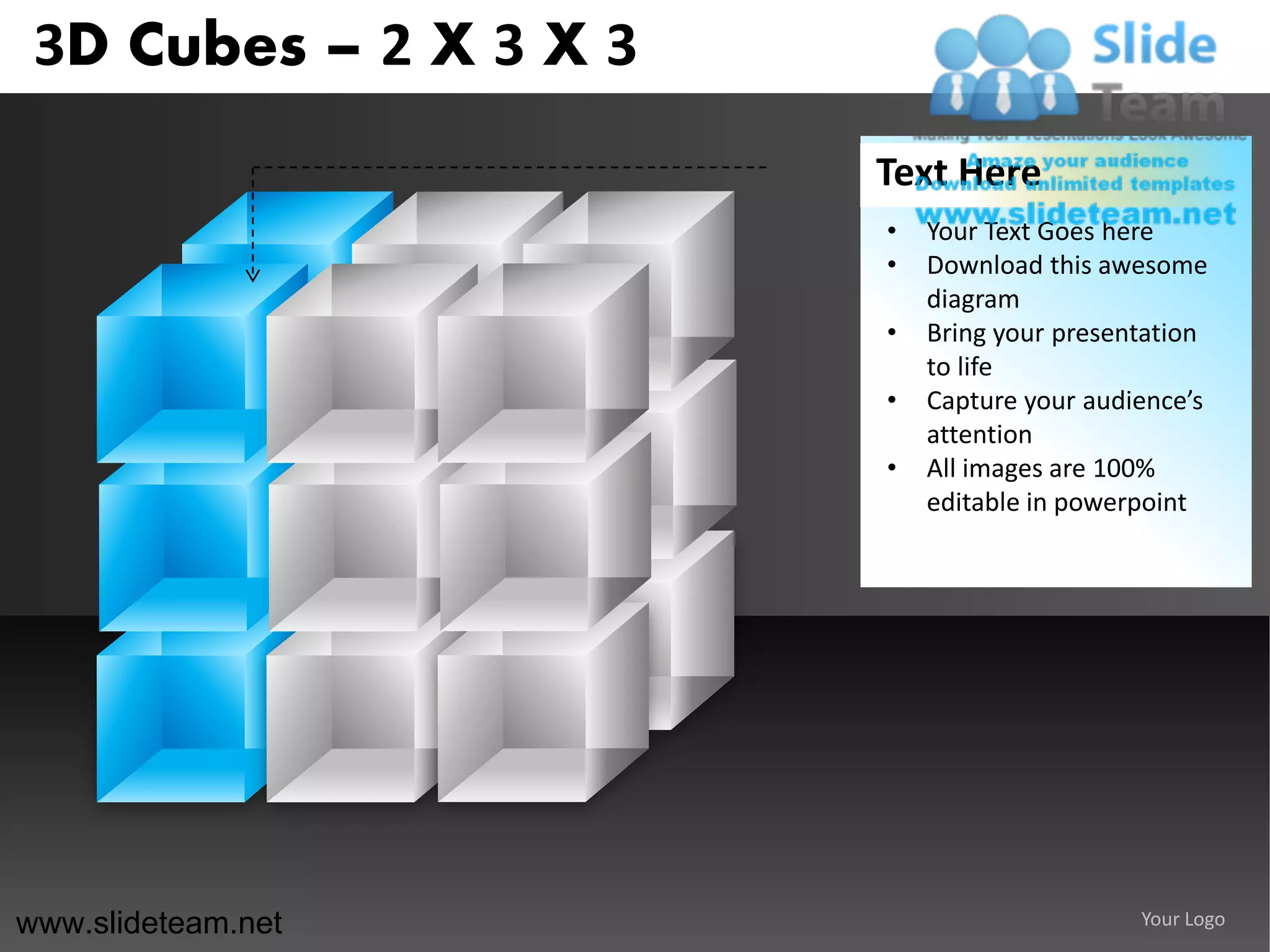 3D Cubes – 2 X 3 X 3
                        Text Here
                        •   Your Text Goes here
                        •   Download this awesome
                            diagram
                        •   Bring your presentation
                            to life
                        •   Capture your audience’s
                            attention
                        •   All images are 100%
                            editable in powerpoint




www.slideteam.net                            Your Logo
 