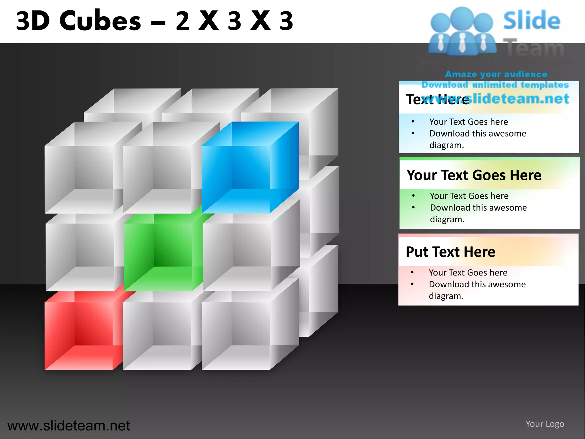 3D Cubes – 2 X 3 X 3

                        Text Here
                        •   Your Text Goes here
                        •   Download this awesome
                            diagram.


                        Your Text Goes Here
                        •   Your Text Goes here
                        •   Download this awesome
                            diagram.


                        Put Text Here
                        •   Your Text Goes here
                        •   Download this awesome
                            diagram.




www.slideteam.net                               Your Logo
 