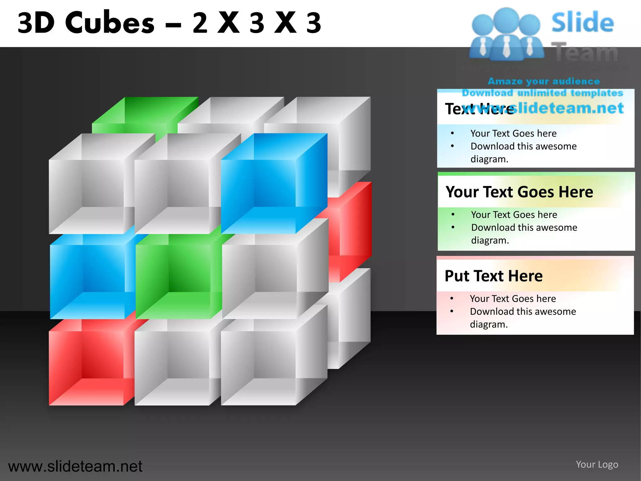 3D Cubes – 2 X 3 X 3

                        Text Here
                        •   Your Text Goes here
                        •   Download this awesome
                            diagram.


                        Your Text Goes Here
                        •   Your Text Goes here
                        •   Download this awesome
                            diagram.


                        Put Text Here
                        •   Your Text Goes here
                        •   Download this awesome
                            diagram.




www.slideteam.net                               Your Logo
 