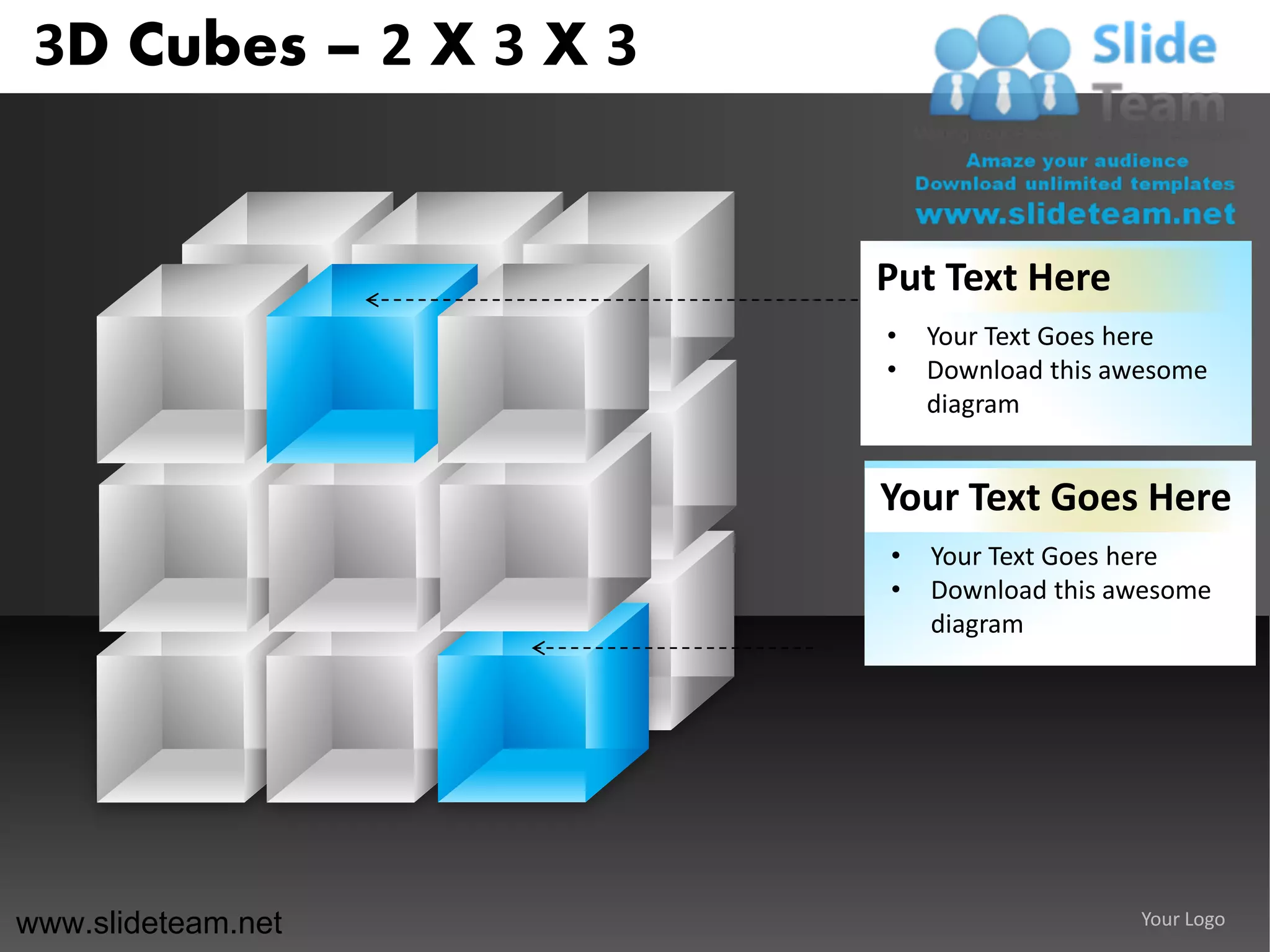 3D Cubes – 2 X 3 X 3


                        Put Text Here
                        •   Your Text Goes here
                        •   Download this awesome
                            diagram


                        Your Text Goes Here
                        •   Your Text Goes here
                        •   Download this awesome
                            diagram




www.slideteam.net                           Your Logo
 