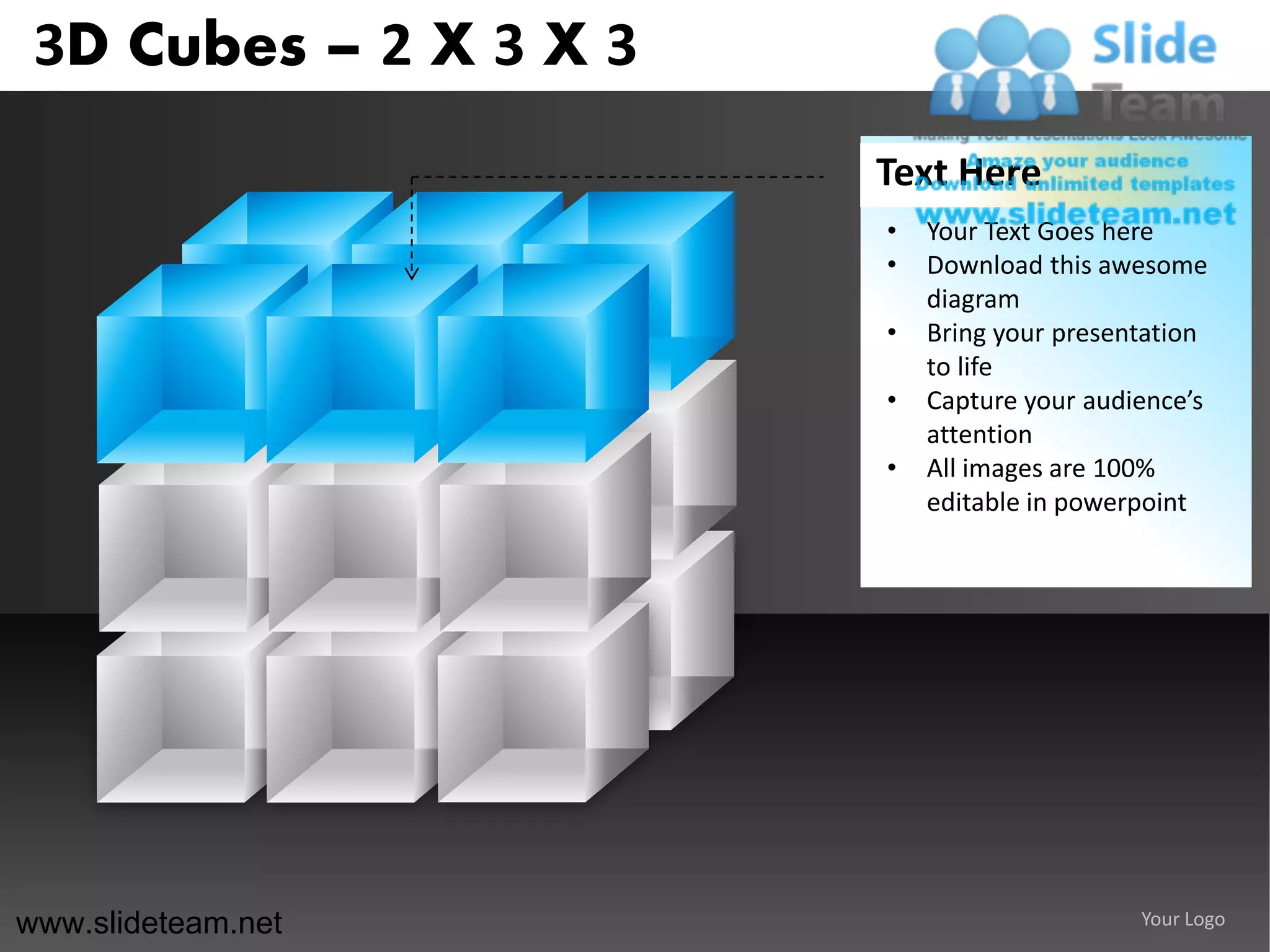 3D Cubes – 2 X 3 X 3
                        Text Here
                        •   Your Text Goes here
                        •   Download this awesome
                            diagram
                        •   Bring your presentation
                            to life
                        •   Capture your audience’s
                            attention
                        •   All images are 100%
                            editable in powerpoint




www.slideteam.net                            Your Logo
 