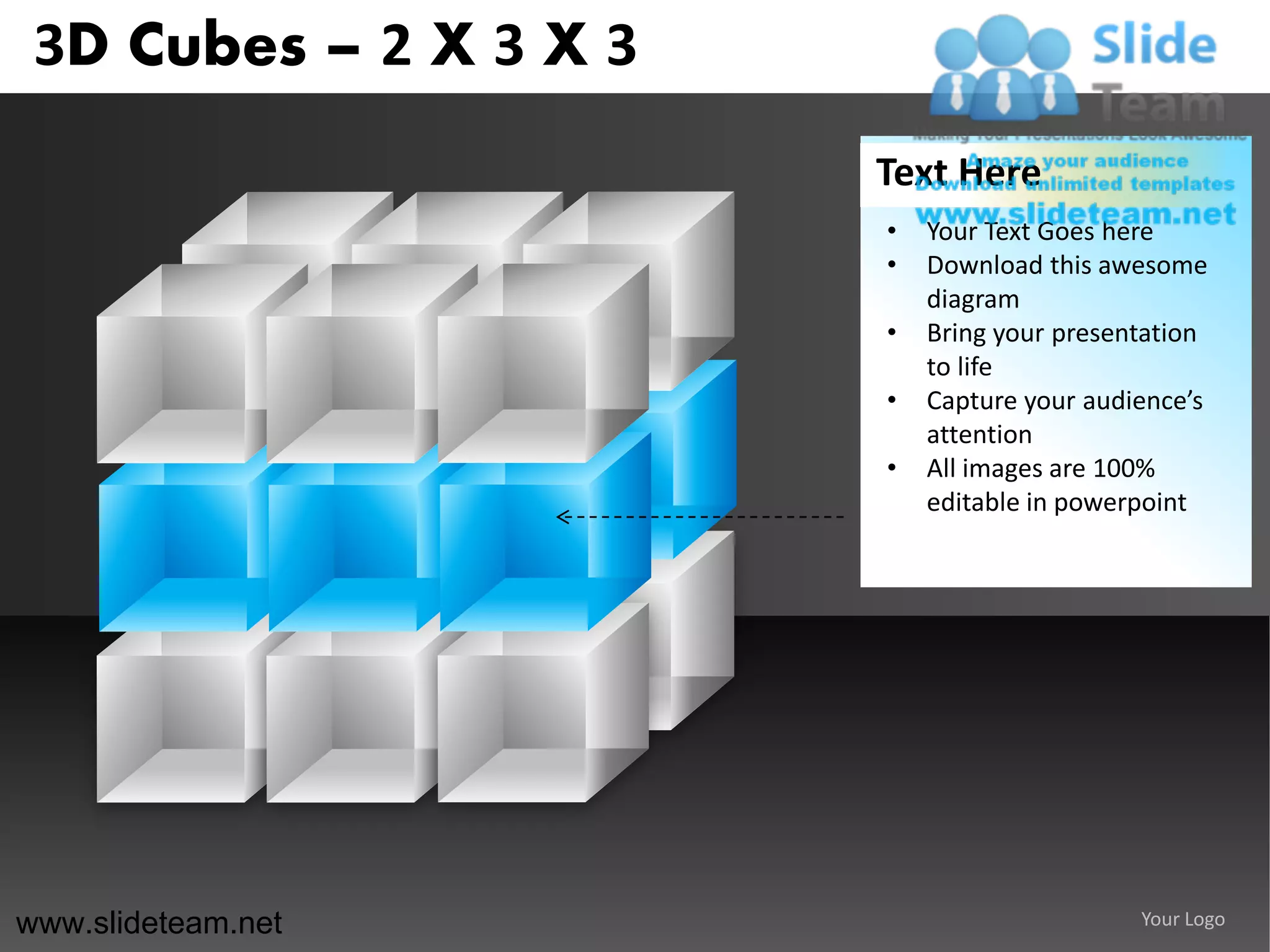 3D Cubes – 2 X 3 X 3
                        Text Here
                        •   Your Text Goes here
                        •   Download this awesome
                            diagram
                        •   Bring your presentation
                            to life
                        •   Capture your audience’s
                            attention
                        •   All images are 100%
                            editable in powerpoint




www.slideteam.net                            Your Logo
 